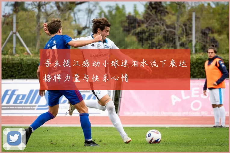 吾米提江感动小球迷泪水流下表达榜样力量与快乐心情