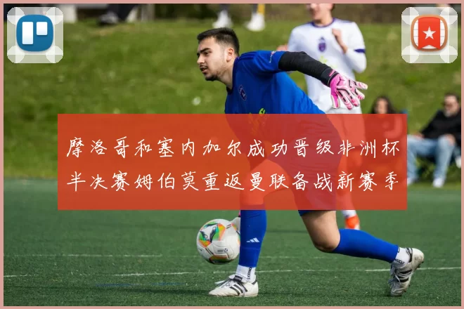 摩洛哥和塞内加尔成功晋级非洲杯半决赛姆伯莫重返曼联备战新赛季