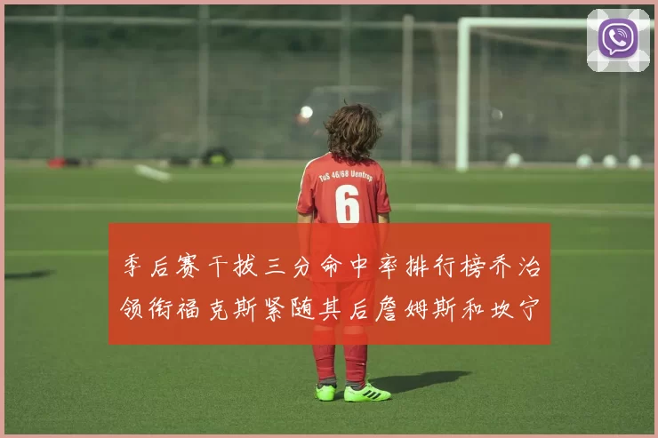 季后赛干拔三分命中率排行榜乔治领衔福克斯紧随其后詹姆斯和坎宁安表现不俗