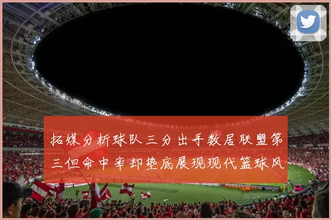 拓媒分析球队三分出手数居联盟第三但命中率却垫底展现现代篮球风格