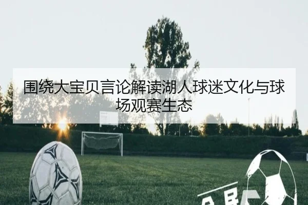 围绕大宝贝言论解读湖人球迷文化与球场观赛生态（ODSports）